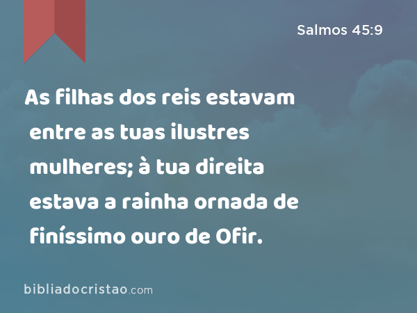 As filhas dos reis estavam entre as tuas ilustres mulheres; à tua direita estava a rainha ornada de finíssimo ouro de Ofir. - Salmos 45:9