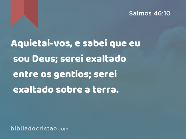 Aquietai-vos, e sabei que eu sou Deus; serei exaltado entre os gentios; serei exaltado sobre a terra. - Salmos 46:10