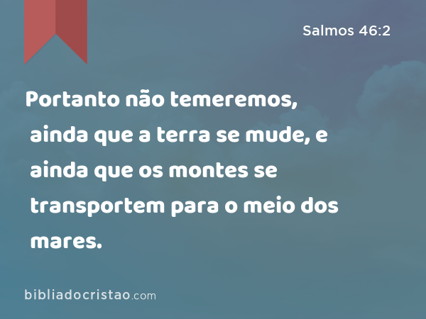 Portanto não temeremos, ainda que a terra se mude, e ainda que os montes se transportem para o meio dos mares. - Salmos 46:2