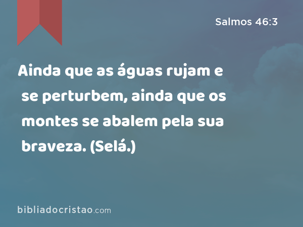 Ainda que as águas rujam e se perturbem, ainda que os montes se abalem pela sua braveza. (Selá.) - Salmos 46:3