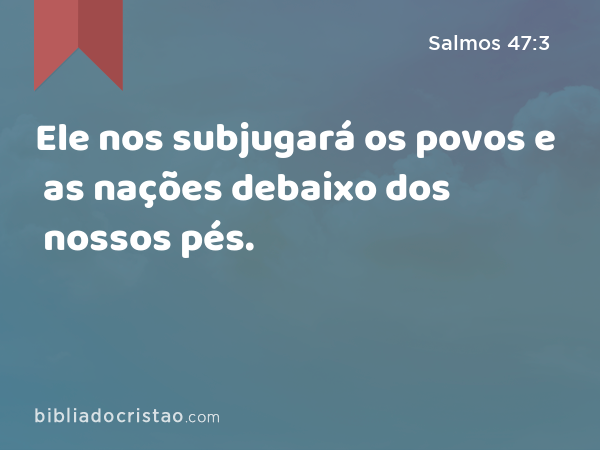 Ele nos subjugará os povos e as nações debaixo dos nossos pés. - Salmos 47:3