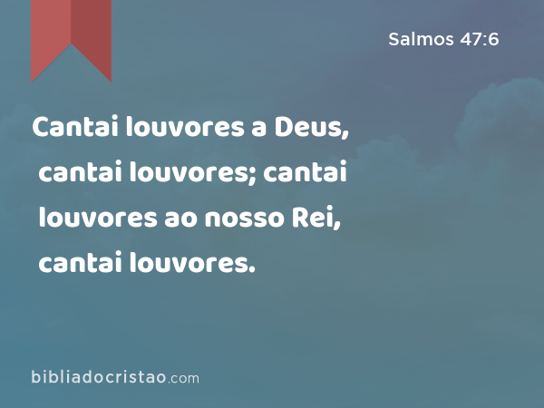 Cantai louvores a Deus, cantai louvores; cantai louvores ao nosso Rei, cantai louvores. - Salmos 47:6