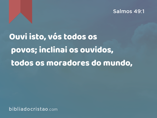 Ouvi isto, vós todos os povos; inclinai os ouvidos, todos os moradores do mundo, - Salmos 49:1