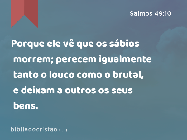 Porque ele vê que os sábios morrem; perecem igualmente tanto o louco como o brutal, e deixam a outros os seus bens. - Salmos 49:10