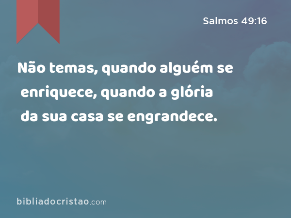 Não temas, quando alguém se enriquece, quando a glória da sua casa se engrandece. - Salmos 49:16