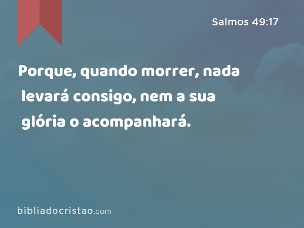 Porque, quando morrer, nada levará consigo, nem a sua glória o acompanhará. - Salmos 49:17