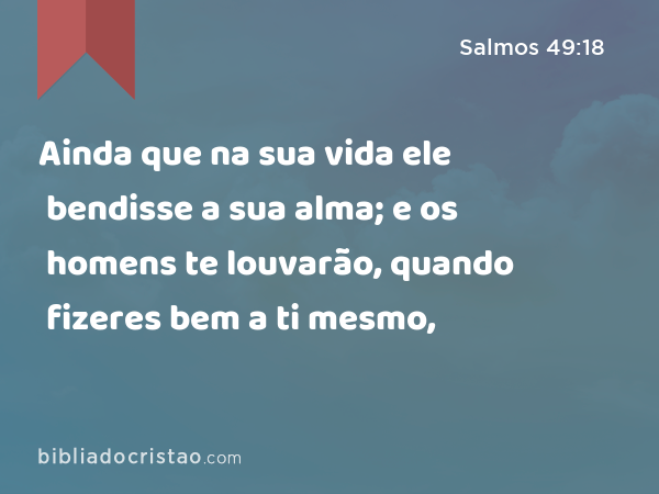 Ainda que na sua vida ele bendisse a sua alma; e os homens te louvarão, quando fizeres bem a ti mesmo, - Salmos 49:18