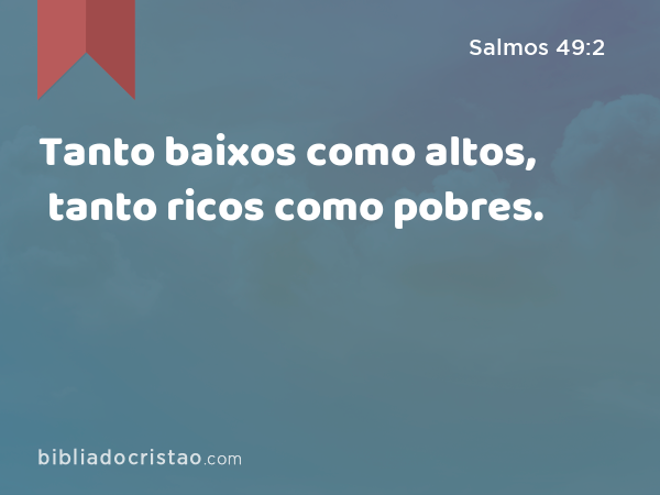 Tanto baixos como altos, tanto ricos como pobres. - Salmos 49:2