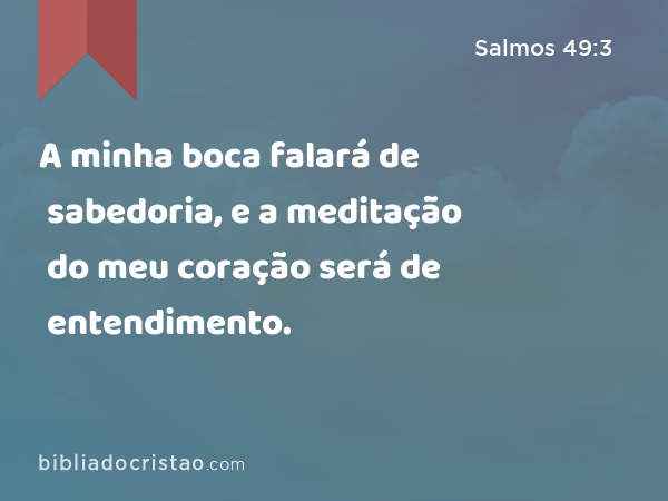 A minha boca falará de sabedoria, e a meditação do meu coração será de entendimento. - Salmos 49:3