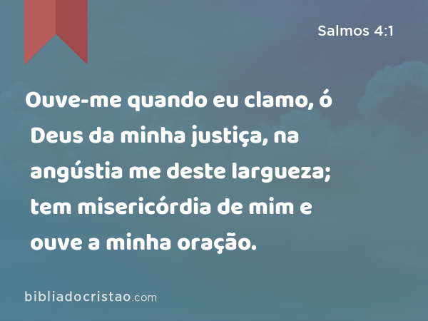 Ouve-me quando eu clamo, ó Deus da minha justiça, na angústia me deste largueza; tem misericórdia de mim e ouve a minha oração. - Salmos 4:1