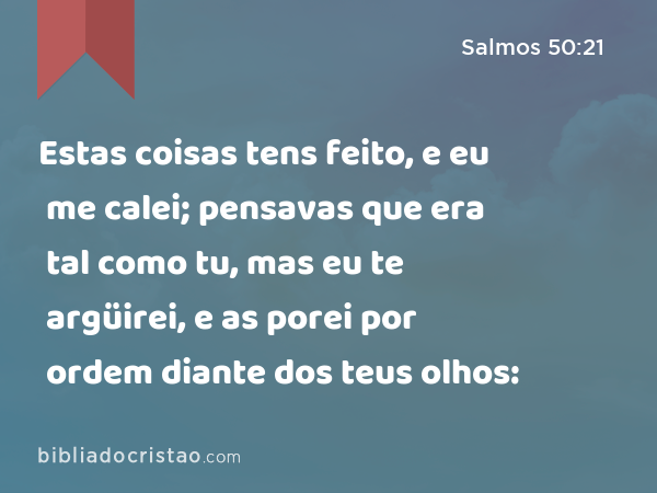 Estas coisas tens feito, e eu me calei; pensavas que era tal como tu, mas eu te argüirei, e as porei por ordem diante dos teus olhos: - Salmos 50:21