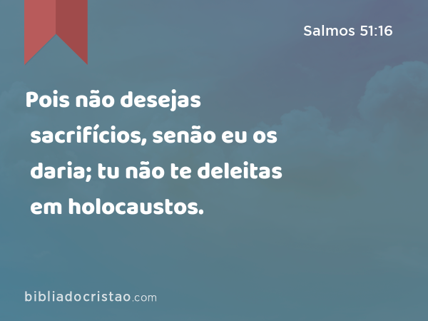 Pois não desejas sacrifícios, senão eu os daria; tu não te deleitas em holocaustos. - Salmos 51:16