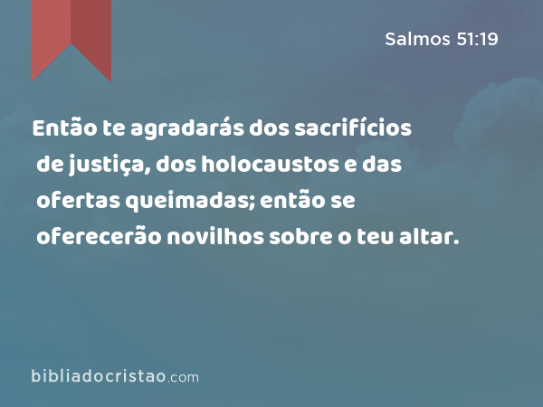 Então te agradarás dos sacrifícios de justiça, dos holocaustos e das ofertas queimadas; então se oferecerão novilhos sobre o teu altar. - Salmos 51:19