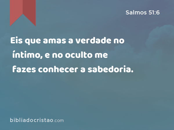 Eis que amas a verdade no íntimo, e no oculto me fazes conhecer a sabedoria. - Salmos 51:6