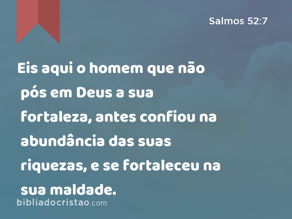 Eis aqui o homem que não pós em Deus a sua fortaleza, antes confiou na abundância das suas riquezas, e se fortaleceu na sua maldade. - Salmos 52:7