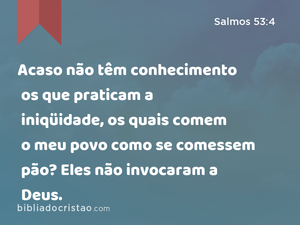 Acaso não têm conhecimento os que praticam a iniqüidade, os quais comem o meu povo como se comessem pão? Eles não invocaram a Deus. - Salmos 53:4