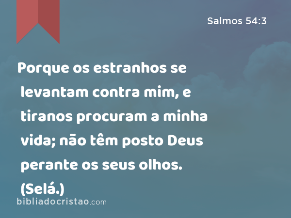 Porque os estranhos se levantam contra mim, e tiranos procuram a minha vida; não têm posto Deus perante os seus olhos. (Selá.) - Salmos 54:3