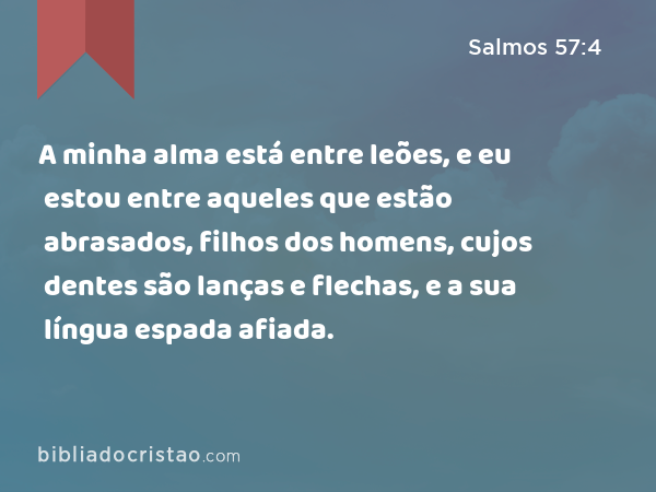 A minha alma está entre leões, e eu estou entre aqueles que estão abrasados, filhos dos homens, cujos dentes são lanças e flechas, e a sua língua espada afiada. - Salmos 57:4