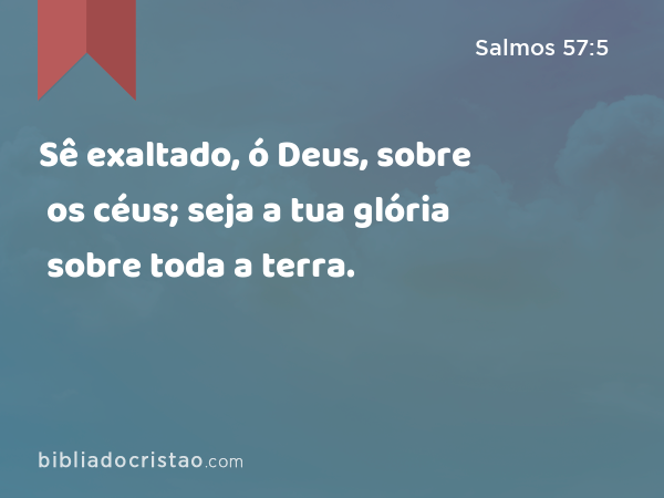 Sê exaltado, ó Deus, sobre os céus; seja a tua glória sobre toda a terra. - Salmos 57:5