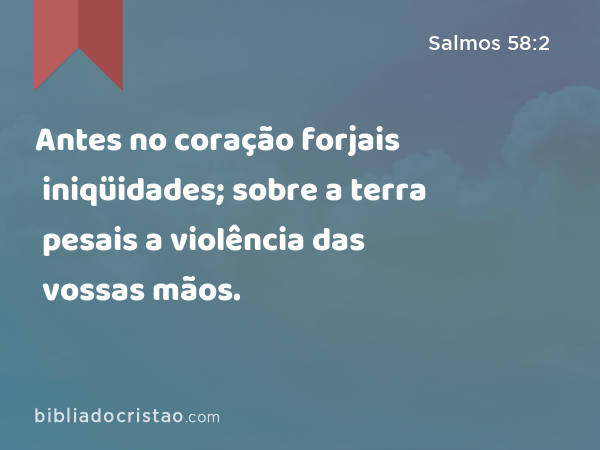 Antes no coração forjais iniqüidades; sobre a terra pesais a violência das vossas mãos. - Salmos 58:2