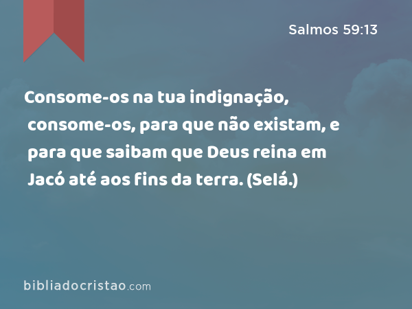 Consome-os na tua indignação, consome-os, para que não existam, e para que saibam que Deus reina em Jacó até aos fins da terra. (Selá.) - Salmos 59:13