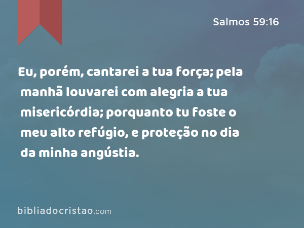 Eu, porém, cantarei a tua força; pela manhã louvarei com alegria a tua misericórdia; porquanto tu foste o meu alto refúgio, e proteção no dia da minha angústia. - Salmos 59:16