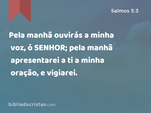 Pela manhã ouvirás a minha voz, ó SENHOR; pela manhã apresentarei a ti a minha oração, e vigiarei. - Salmos 5:3