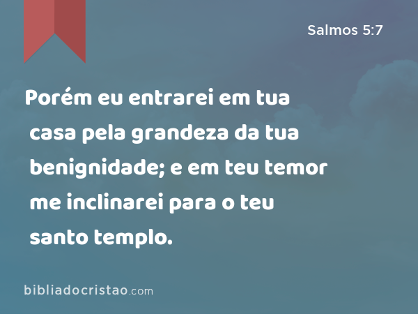 Porém eu entrarei em tua casa pela grandeza da tua benignidade; e em teu temor me inclinarei para o teu santo templo. - Salmos 5:7