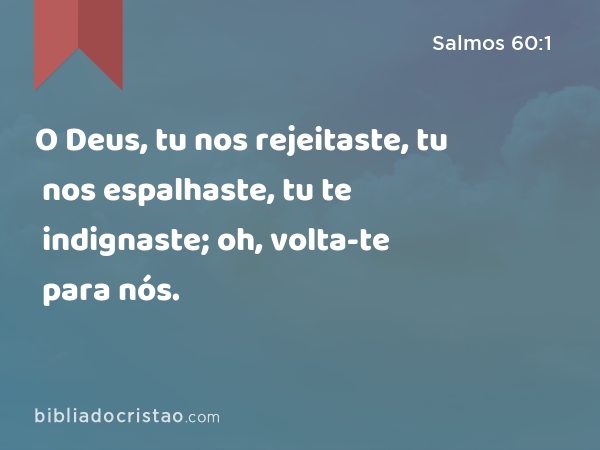 O Deus, tu nos rejeitaste, tu nos espalhaste, tu te indignaste; oh, volta-te para nós. - Salmos 60:1