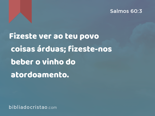 Fizeste ver ao teu povo coisas árduas; fizeste-nos beber o vinho do atordoamento. - Salmos 60:3