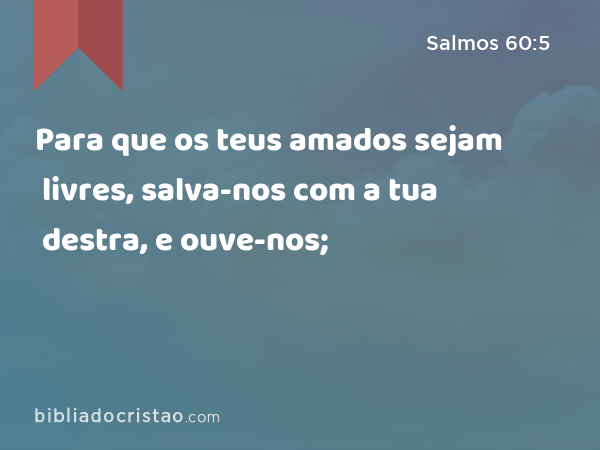 Para que os teus amados sejam livres, salva-nos com a tua destra, e ouve-nos; - Salmos 60:5