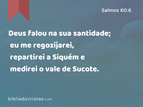 Deus falou na sua santidade; eu me regozijarei, repartirei a Siquém e medirei o vale de Sucote. - Salmos 60:6