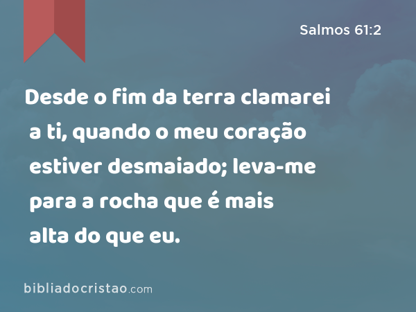 Desde o fim da terra clamarei a ti, quando o meu coração estiver desmaiado; leva-me para a rocha que é mais alta do que eu. - Salmos 61:2