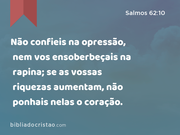 Não confieis na opressão, nem vos ensoberbeçais na rapina; se as vossas riquezas aumentam, não ponhais nelas o coração. - Salmos 62:10