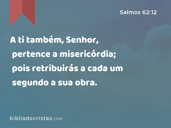 A ti também, Senhor, pertence a misericórdia; pois retribuirás a cada um segundo a sua obra. - Salmos 62:12