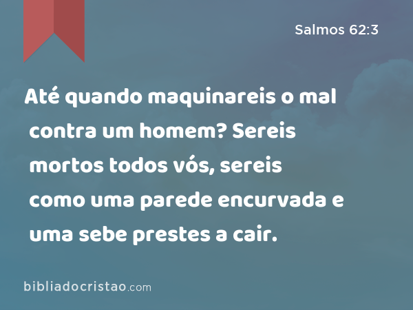 Até quando maquinareis o mal contra um homem? Sereis mortos todos vós, sereis como uma parede encurvada e uma sebe prestes a cair. - Salmos 62:3