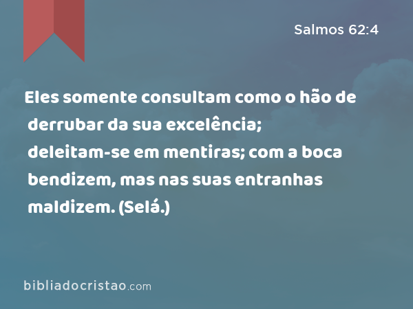 Eles somente consultam como o hão de derrubar da sua excelência; deleitam-se em mentiras; com a boca bendizem, mas nas suas entranhas maldizem. (Selá.) - Salmos 62:4