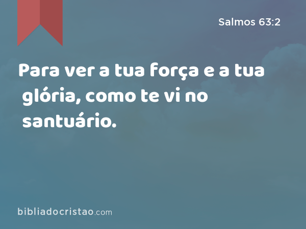 Para ver a tua força e a tua glória, como te vi no santuário. - Salmos 63:2