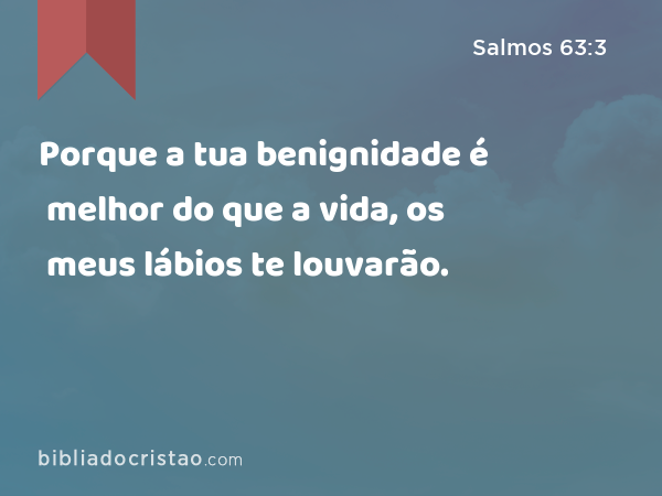 Porque a tua benignidade é melhor do que a vida, os meus lábios te louvarão. - Salmos 63:3