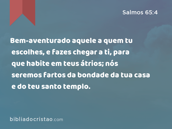 Bem-aventurado aquele a quem tu escolhes, e fazes chegar a ti, para que habite em teus átrios; nós seremos fartos da bondade da tua casa e do teu santo templo. - Salmos 65:4