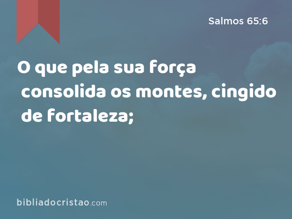 O que pela sua força consolida os montes, cingido de fortaleza; - Salmos 65:6