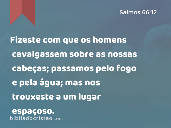 Fizeste com que os homens cavalgassem sobre as nossas cabeças; passamos pelo fogo e pela água; mas nos trouxeste a um lugar espaçoso. - Salmos 66:12