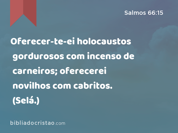 Oferecer-te-ei holocaustos gordurosos com incenso de carneiros; oferecerei novilhos com cabritos. (Selá.) - Salmos 66:15