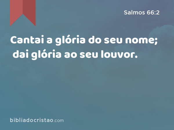 Cantai a glória do seu nome; dai glória ao seu louvor. - Salmos 66:2