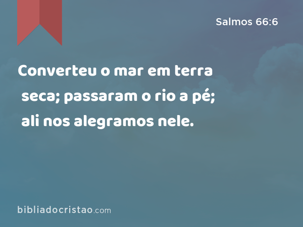 Converteu o mar em terra seca; passaram o rio a pé; ali nos alegramos nele. - Salmos 66:6