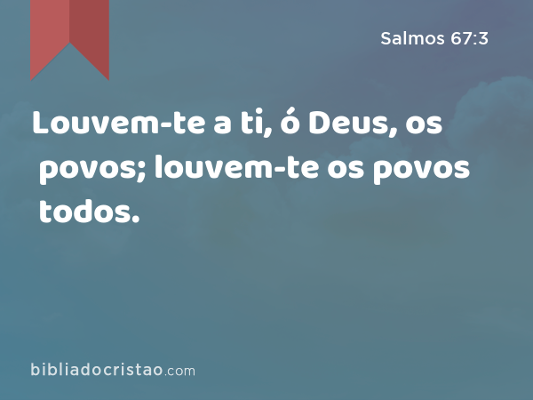 Louvem-te a ti, ó Deus, os povos; louvem-te os povos todos. - Salmos 67:3