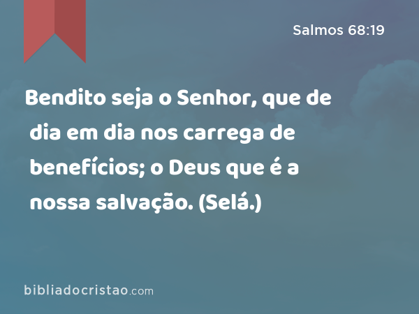 Bendito seja o Senhor, que de dia em dia nos carrega de benefícios; o Deus que é a nossa salvação. (Selá.) - Salmos 68:19