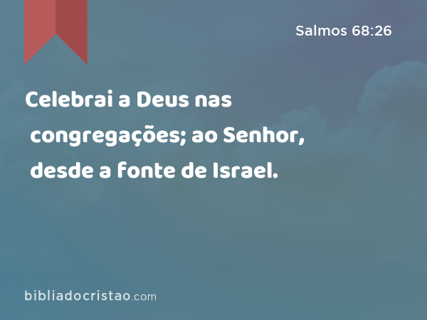 Celebrai a Deus nas congregações; ao Senhor, desde a fonte de Israel. - Salmos 68:26