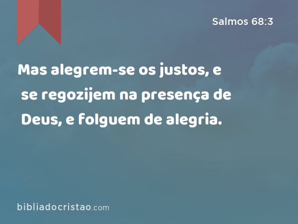 Mas alegrem-se os justos, e se regozijem na presença de Deus, e folguem de alegria. - Salmos 68:3