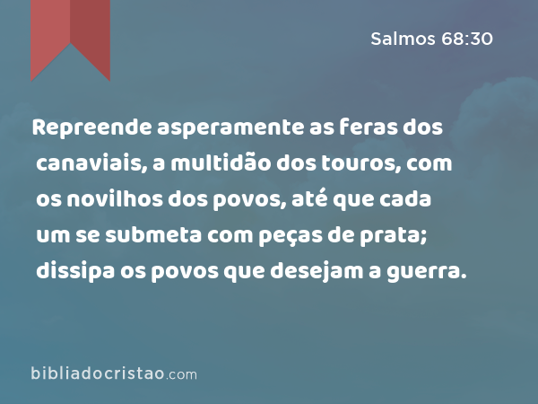 Repreende asperamente as feras dos canaviais, a multidão dos touros, com os novilhos dos povos, até que cada um se submeta com peças de prata; dissipa os povos que desejam a guerra. - Salmos 68:30